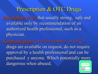 Prescription & OTC Drugs Prescription  drugs  that usually strong,  safe and available only by recommendation of an authorized health professional, such as a physician. Nonprescription  (over-the-counter, or OTC)  drugs are available on request, do not require approval by a health professional and can be purchased  y anyone. Which potentially more dangerous when abused. 