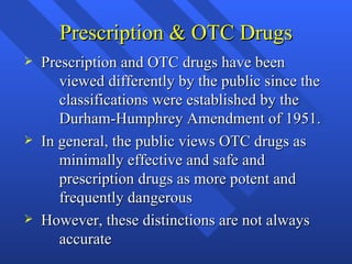 Prescription & OTC Drugs Prescription and OTC drugs have been  viewed differently by the public since the  classifications were established by the  Durham-Humphrey Amendment of 1951. In general, the public views OTC drugs as  minimally effective and safe and  prescription drugs as more potent and  frequently dangerous However, these distinctions are not always  accurate 