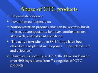 Abuse of OTC products Physical dependence Psychological dependence Nonprescription products that can be severely habit-forming: decongestants, laxatives, antihistamines, sleep aids, antacids and ephedrine. The active ingredients in OTC drugs have been classified and placed in category I  (considered safe and effective) However, as recently as 1992, the FDA has banned over 400 ingredients from 7 categories of OTC products. 