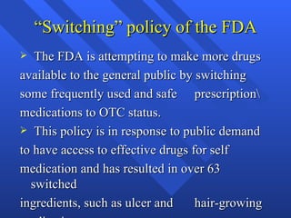 “ Switching” policy of the FDA The FDA is attempting to make more drugs  available to the general public by switching some frequently used and safe  prescription\ medications to OTC status. This policy is in response to public demand to have access to effective drugs for self medication and has resulted in over 63  switched ingredients, such as ulcer and  hair-growing medications 