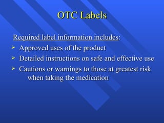 OTC Labels Required label information includes : Approved uses of the product Detailed instructions on safe and effective use  Cautions or warnings to those at greatest risk  when taking the medication 