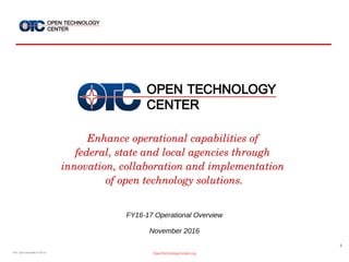 1
OpenTechnologyCenter.orgOTC Ops Overview FY16-17
Enhance operational capabilities of 
federal, state and local agencies through 
innovation, collaboration and implementation 
of open technology solutions.
FY16-17 Operational Overview
November 2016
 