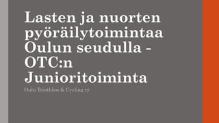 Lasten ja nuorten
pyöräilytoimintaa
Oulun seudulla -
OTC:n
Junioritoiminta
Oulu Triathlon & Cycling ry
 
