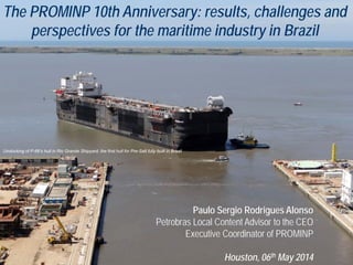 The PROMINP 10th Anniversary: results, challenges and
perspectives for the maritime industry in Brazil
Paulo Sergio Rodrigues Alonso
Petrobras Local Content Advisor to the CEO
Executive Coordinator of PROMINP
Houston, 06th May 2014
Undocking of P-66’s hull in Rio Grande Shipyard, the first hull for Pre-Salt fully built in Brazil
 