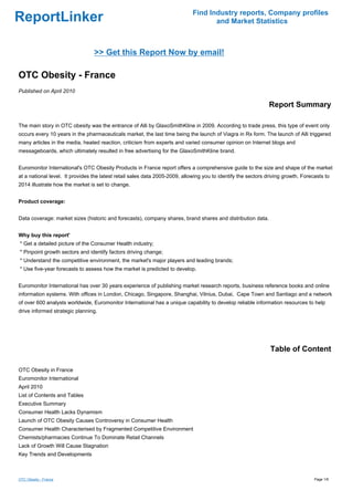 Find Industry reports, Company profiles
ReportLinker                                                                        and Market Statistics



                                 >> Get this Report Now by email!

OTC Obesity - France
Published on April 2010

                                                                                                               Report Summary

The main story in OTC obesity was the entrance of Alli by GlaxoSmithKline in 2009. According to trade press, this type of event only
occurs every 10 years in the pharmaceuticals market, the last time being the launch of Viagra in Rx form. The launch of Alli triggered
many articles in the media, heated reaction, criticism from experts and varied consumer opinion on Internet blogs and
messageboards, which ultimately resulted in free advertising for the GlaxoSmithKline brand.


Euromonitor International's OTC Obesity Products in France report offers a comprehensive guide to the size and shape of the market
at a national level. It provides the latest retail sales data 2005-2009, allowing you to identify the sectors driving growth. Forecasts to
2014 illustrate how the market is set to change.


Product coverage:


Data coverage: market sizes (historic and forecasts), company shares, brand shares and distribution data.


Why buy this report'
* Get a detailed picture of the Consumer Health industry;
* Pinpoint growth sectors and identify factors driving change;
* Understand the competitive environment, the market's major players and leading brands;
* Use five-year forecasts to assess how the market is predicted to develop.


Euromonitor International has over 30 years experience of publishing market research reports, business reference books and online
information systems. With offices in London, Chicago, Singapore, Shanghai, Vilnius, Dubai, Cape Town and Santiago and a network
of over 600 analysts worldwide, Euromonitor International has a unique capability to develop reliable information resources to help
drive informed strategic planning.




                                                                                                               Table of Content

OTC Obesity in France
Euromonitor International
April 2010
List of Contents and Tables
Executive Summary
Consumer Health Lacks Dynamism
Launch of OTC Obesity Causes Controversy in Consumer Health
Consumer Health Characterised by Fragmented Competitive Environment
Chemists/pharmacies Continue To Dominate Retail Channels
Lack of Growth Will Cause Stagnation
Key Trends and Developments



OTC Obesity - France                                                                                                               Page 1/6
 