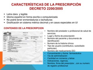 CARACTERÍSTICAS DE LA PRESCRIPCIÓN
DECRETO 2200/2005
 Letra clara y legible
 Idioma español en forma escrita o computarizada
 No podrá tener enmendaduras o tachaduras
 Dosificación en sistema métrico decimal y en casos especiales en UI
CONTENIDO DE LA PRESCRIPCION
• Nombre del prestador o profesional de salud de
servicios
• Lugar y fecha de prescripción
• Nombre del paciente y documento de
identificación
• Numero de la historia clínica
• Tipo de usuario (contributivo, subsidiado
particular)
• Nombre del medicamento DCI
• Concentración y forma farmacéutica
• Vía de administración
• Cantidad en números y letras
• Indicaciones, vigencia,
• Nombre, firma del prescriptor , con su numero
de registro profesional
 