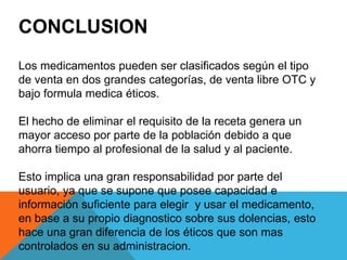 CONCLUSION
Los medicamentos pueden ser clasificados según el tipo
de venta en dos grandes categorías, de venta libre OTC y
bajo formula medica éticos.
El hecho de eliminar el requisito de la receta genera un
mayor acceso por parte de la población debido a que
ahorra tiempo al profesional de la salud y al paciente.
Esto implica una gran responsabilidad por parte del
usuario, ya que se supone que posee capacidad e
información suficiente para elegir y usar el medicamento,
en base a su propio diagnostico sobre sus dolencias, esto
hace una gran diferencia de los éticos que son mas
controlados en su administracion.
 