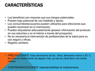 CARACTERÍSTICAS
• Los beneficios son mayores que sus riesgos potenciales.
• Poseen bajo potencial de uso indebido y abuso.
• Los consumidores/usuarios pueden utilizarlos para afecciones que
pueden reconocer en sí mismos(as).
• Pueden etiquetarse adecuadamente (poseen información del producto
en sus estuches o en el interior a través del prospecto);
• No es necesaria la intervención de profesionales de la salud para su
uso seguro y eficaz.
• Registro sanitario
• PRECAUCIONES: fuera del alcance de los niños, almacenar menor a 30 ´C,
No tome el medicamento de alguien más, ya sea de venta libre o de receta
médica.
• CONTRAINDICACIONES: hipersensibilidad al medicamento
 
