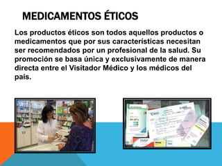 MEDICAMENTOS ÉTICOS
Los productos éticos son todos aquellos productos o
medicamentos que por sus características necesitan
ser recomendados por un profesional de la salud. Su
promoción se basa única y exclusivamente de manera
directa entre el Visitador Médico y los médicos del
país.
 