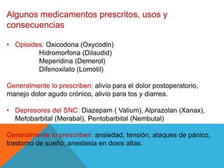 Algunos medicamentos prescritos, usos y
consecuencias
• Opioides: Oxicodona (Oxycodin)
Hidromorfona (Dilaudid)
Meperidina (Demerol)
Difenoxilato (Lomotil)
Generalmente lo prescriben: alivio para el dolor postoperatorio,
manejo dolor agudo crónico, alivio para tos y diarrea.
• Depresores del SNC: Diazepam ( Valium), Alprazolan (Xanax),
Mefobarbital (Merabal), Pentobarbital (Nembutal)
Generalmente lo prescriben: ansiedad, tensión, ataques de pánico,
trastorno de sueño, anestesia en dosis altas.
 