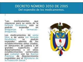 “Los medicamentos que
requieran para su venta de la
fórmula facultativa, solo se
podrán expender en
droguerías y farmacias-
droguerías.
Los medicamentos de venta
libre o de venta sin fórmula
facultativa, se podrán
expender, además de los
establecimientos antes citados,
en almacenes de cadena o de
grandes superficies por
departamentos y en otros
establecimientos comerciales
que cumplan con las Buenas
Prácticas de Abastecimiento
expedidas por el Ministerio de
la Protección Social.”
DECRETO NÚMERO 3050 DE 2005
Del expendio de los medicamentos.
 