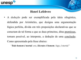 Henri Lefebvre
• A dedução pode ser exemplificada pela ideia silogística,
defendida por Aristóteles, que designa uma argumentação
lógica perfeita, divida em três proposições declarativas que se
conectam de tal forma a que as duas primeiras, ditas premissas,
tornam possível, ao interprete, a dedução de uma conclusão.
Como apresentado pela frase abaixo:
“Todo homem é mortal; ora, Sócrates é homem; logo, é mortal”
 