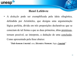 Henri Lefebvre
• A dedução pode ser exemplificada pela ideia silogística,
defendida por Aristóteles, que designa uma argumentação
lógica perfeita, divida em três proposições declarativas que se
conectam de tal forma a que as duas primeiras, ditas premissas,
tornam possível, ao interprete, a dedução de uma conclusão.
Como apresentado pela frase abaixo:
“Todo homem é mortal; ora, Sócrates é homem; logo, é mortal”
 