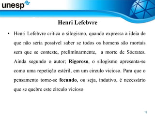 Henri Lefebvre
• Henri Lefebvre critica o silogismo, quando expressa a ideia de
que não seria possível saber se todos os homens são mortais
sem que se conteste, preliminarmente, a morte de Sócrates.
Ainda segundo o autor; Rigoroso, o silogismo apresenta-se
como uma repetição estéril, em um circulo vicioso. Para que o
pensamento torne-se fecundo, ou seja, indutivo, é necessário
que se quebre este circulo vicioso
 