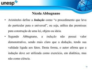 Nicola Abbagnano
• Aristóteles define a Indução como “o procedimento que leva
do particular para o universal”, ou seja, utiliza das premissas
para construção de uma lei, objeto ou ideia.
• Segundo Abbagnano, a indução não possui valor
demonstrativo, sendo mais claro que a dedução, tendo sua
validade ligada aos fatos. Desta forma, o autor afirma que a
indução deve ser utilizada como exercício, em dialética, mas
não como ciência.
 
