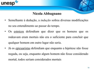 Nicola Abbagnano
• Semelhante à dedução, a indução sofreu diversas modificações
no seu entendimento ao passar do tempo.
• Os estoicos defendiam que dizer que os homens que os
rodeavam eram mortais não era o suficiente para concluir que
qualquer homem em outro lugar não seria.
• Já os epicuaristas defendiam que enquanto a hipótese não fosse
negada, ou seja, enquanto algum homem não fosse considerado
mortal, todos seriam considerados mortais
 