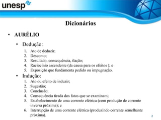 Dicionários
• AURÉLIO
• Dedução:
1. Ato de deduzir;
2. Desconto;
3. Resultado, consequência, ilação;
4. Raciocínio ascendente (da causa para os efeitos ); e
5. Exposição que fundamenta pedido ou impugnação.
• Indução:
1. Ato ou efeito de induzir;
2. Sugestão;
3. Conclusão;
4. Consequência tirada dos fatos que se examinam;
5. Estabelecimento de uma corrente elétrica (com produção de corrente
inversa próxima); e
6. Interrupção de uma corrente elétrica (produzindo corrente semelhante
próxima).
 