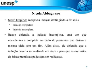 Nicola Abbagnano
• Sexto Empírico reexpõe a indução destingindo-a em duas
• Indução completa;e
• Indução incompleta.
• Bacon defendia a indução incompleta, uma vez que
considerava a completa um ciclo de premissas que diriam a
mesma ideia sem um fim. Além disso, ele defendia que a
indução deveria ser realizada em etapas, para que as exclusões
de falsas premissas pudessem ser realizadas.
 