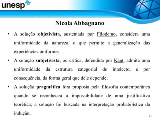 Nicola Abbagnano
• A solução objetivista, sustentada por Filodemo, considera uma
uniformidade da natureza, o que permite a generalização das
experiências uniformes.
• A solução subjetivista, ou critica, defendida por Kant, admite uma
uniformidade da estrutura categorial do intelecto, e por
consequência, da forma geral que dele depende;
• A solução pragmática fora proposta pela filosofia contemporânea
quando se reconheceu a impossibilidade de uma justificativa
teorética; a solução foi buscada na interpretação probabilística da
indução,
 