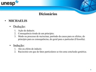 Dicionários
• MICHAELIS
• Dedução:
1. Ação de deduzir;
2. Consequência tirada de um princípio;
3. Modo ou processo de raciocinar, partindo da causa para os efeitos, do
princípio para as consequências, do geral para o particular (Filosofia).
• Indução:
1. Ato ou efeito de induzir;
2. Raciocínio em que de fatos particulares se tira uma conclusão genérica.
 