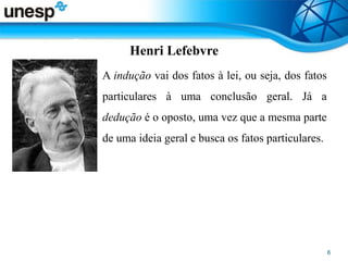Henri Lefebvre
• A indução vai dos fatos à lei, ou seja, dos fatos
particulares à uma conclusão geral. Já a
dedução é o oposto, uma vez que a mesma parte
de uma ideia geral e busca os fatos particulares.
 