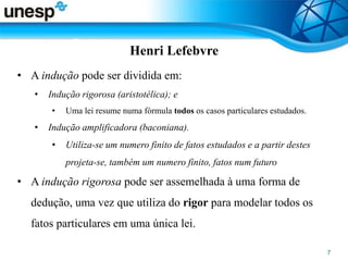 Henri Lefebvre
• A indução pode ser dividida em:
• Indução rigorosa (aristotélica); e
• Uma lei resume numa fórmula todos os casos particulares estudados.
• Indução amplificadora (baconiana).
• Utiliza-se um numero finito de fatos estudados e a partir destes
projeta-se, também um numero finito, fatos num futuro
• A indução rigorosa pode ser assemelhada à uma forma de
dedução, uma vez que utiliza do rigor para modelar todos os
fatos particulares em uma única lei.
 