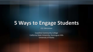 5 Ways to Engage Students
K.D. Borcoman
Coastline Community College
California State University, Dominguez Hills
University of Alaska
 