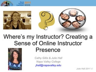 Where’s my Instructor? Creating a Sense of Online Instructor Presence Cathy Gillis & Julie Hall Napa Valley College [email_address] Julie Hall 2011   