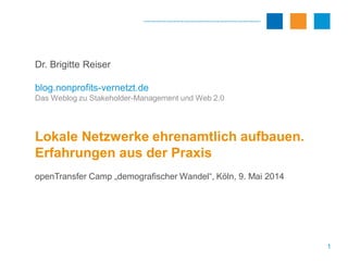 1
Dr. Brigitte Reiser
blog.nonprofits-vernetzt.de
Das Weblog zu Stakeholder-Management und Web 2.0
Lokale Netzwerke ehrenamtlich aufbauen.
Erfahrungen aus der Praxis
openTransfer Camp „demografischer Wandel“, Köln, 9. Mai 2014
 