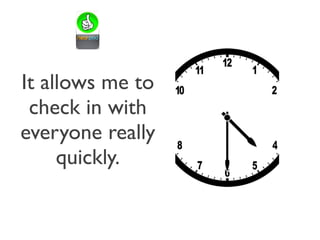 It allows me to
check in with
everyone really
quickly.
 