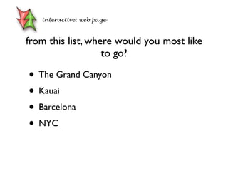 from this list, where would you most like
to go?
• The Grand Canyon
• Kauai
• Barcelona
• NYC
interactive: web page
 