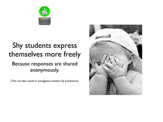 Shy students express
themselves more freely
Because responses are shared
anonymously.
(This can also result in outrageous answers by pranksters).
 