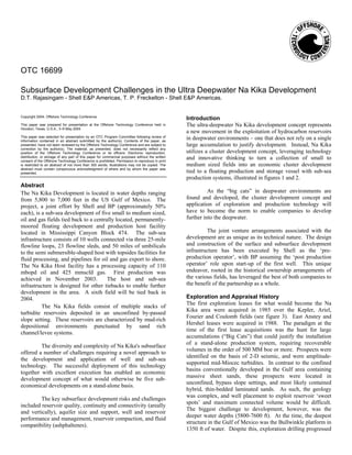 OTC 16699

Subsurface Development Challenges in the Ultra Deepwater Na Kika Development
D.T. Rajasingam - Shell E&P Americas, T. P. Freckelton - Shell E&P Americas.


Copyright 2004, Offshore Technology Conference
                                                                                                 Introduction
This paper was prepared for presentation at the Offshore Technology Conference held in           The ultra-deepwater Na Kika development concept represents
Houston, Texas, U.S.A., 3–6 May 2004.
                                                                                                 a new movement in the exploitation of hydrocarbon reservoirs
This paper was selected for presentation by an OTC Program Committee following review of
information contained in an abstract submitted by the author(s). Contents of the paper, as
                                                                                                 in deepwater environments – one that does not rely on a single
presented, have not been reviewed by the Offshore Technology Conference and are subject to       large accumulation to justify development. Instead, Na Kika
correction by the author(s). The material, as presented, does not necessarily reflect any
position of the Offshore Technology Conference or its officers. Electronic reproduction,         utilizes a cluster development concept, leveraging technology
distribution, or storage of any part of this paper for commercial purposes without the written
consent of the Offshore Technology Conference is prohibited. Permission to reproduce in print
                                                                                                 and innovative thinking to turn a collection of small to
is restricted to an abstract of not more than 300 words; illustrations may not be copied. The    medium sized fields into an economic cluster development
abstract must contain conspicuous acknowledgment of where and by whom the paper was
presented.                                                                                       tied to a floating production and storage vessel with sub-sea
                                                                                                 production systems, illustrated in figures 1 and 2.
Abstract
The Na Kika Development is located in water depths ranging                                                 As the “big cats” in deepwater environments are
from 5,800 to 7,000 feet in the US Gulf of Mexico. The                                           found and developed, the cluster development concept and
project, a joint effort by Shell and BP (approximately 50%                                       application of exploration and production technology will
each), is a sub-sea development of five small to medium sized,                                   have to become the norm to enable companies to develop
oil and gas fields tied back to a centrally located, permanently-                                further into the deepwater.
moored floating development and production host facility
located in Mississippi Canyon Block 474. The sub-sea                                                      The joint venture arrangements associated with the
infrastructure consists of 10 wells connected via three 25-mile                                  development are as unique as its technical nature. The design
flowline loops, 23 flowline sleds, and 50 miles of umbilicals                                    and construction of the surface and subsurface development
to the semi submersible-shaped host with topsides facilities for                                 infrastructure has been executed by Shell as the ‘pre-
fluid processing, and pipelines for oil and gas export to shore.                                 production operator’, with BP assuming the ‘post production
The Na Kika Host facility has a processing capacity of 110                                       operator’ role upon start-up of the first well. This unique
mbopd oil and 425 mmscfd gas. First production was                                               endeavor, rooted in the historical ownership arrangements of
achieved in November 2003.              The host and sub-sea                                     the various fields, has leveraged the best of both companies to
infrastructure is designed for other tiebacks to enable further                                  the benefit of the partnership as a whole.
development in the area. A sixth field will be tied back in
2004.                                                                                            Exploration and Appraisal History
                                                                                                 The first exploration leases for what would become the Na
          The Na Kika fields consist of multiple stacks of
                                                                                                 Kika area were acquired in 1985 over the Kepler, Ariel,
turbidite reservoirs deposited in an unconfined by-passed
                                                                                                 Fourier and Coulomb fields (see figure 3). East Anstey and
slope setting. These reservoirs are characterized by mud-rich
                                                                                                 Hershel leases were acquired in 1988. The paradigm at the
depositional environments punctuated by sand rich
                                                                                                 time of the first lease acquisitions was the hunt for large
channel/levee systems.
                                                                                                 accumulations (“Big Cats”) that could justify the installation
                                                                                                 of a stand-alone production system, requiring recoverable
         The diversity and complexity of Na Kika's subsurface
                                                                                                 volumes in the order of 500 MM boe or more. Prospects were
offered a number of challenges requiring a novel approach to
                                                                                                 identified on the basis of 2-D seismic, and were amplitude-
the development and application of well and sub-sea
                                                                                                 supported mid-Miocec turbidites. In contrast to the confined
technology. The successful deployment of this technology
                                                                                                 basins conventionally developed in the Gulf area containing
together with excellent execution has enabled an economic
                                                                                                 massive sheet sands, these prospects were located in
development concept of what would otherwise be five sub-
                                                                                                 unconfined, bypass slope settings, and most likely contained
economical developments on a stand-alone basis.
                                                                                                 hybrid, thin-bedded laminated sands. As such, the geology
                                                                                                 was complex, and well placement to exploit reservoir ‘sweet
         The key subsurface development risks and challenges
                                                                                                 spots’ and maximum connected volume would be difficult.
included reservoir quality, continuity and connectivity (areally
                                                                                                 The biggest challenge to development, however, was the
and vertically), aquifer size and support, well and reservoir
                                                                                                 deeper water depths (5800-7600 ft). At the time, the deepest
performance and management, reservoir compaction, and fluid
                                                                                                 structure in the Gulf of Mexico was the Bullwinkle platform in
compatibility (ashphaltenes).
                                                                                                 1350 ft of water. Despite this, exploration drilling progressed
 
