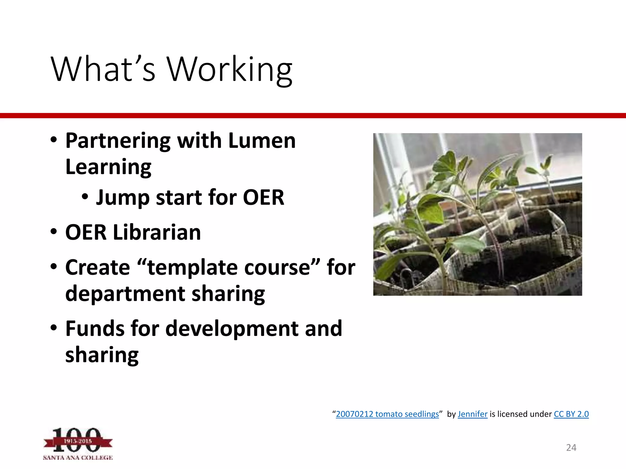 What’s Working
• Partnering with Lumen
Learning
• Jump start for OER
• OER Librarian
• Create “template course” for
department sharing
• Funds for development and
sharing
24
“20070212 tomato seedlings” by Jennifer is licensed under CC BY 2.0
 