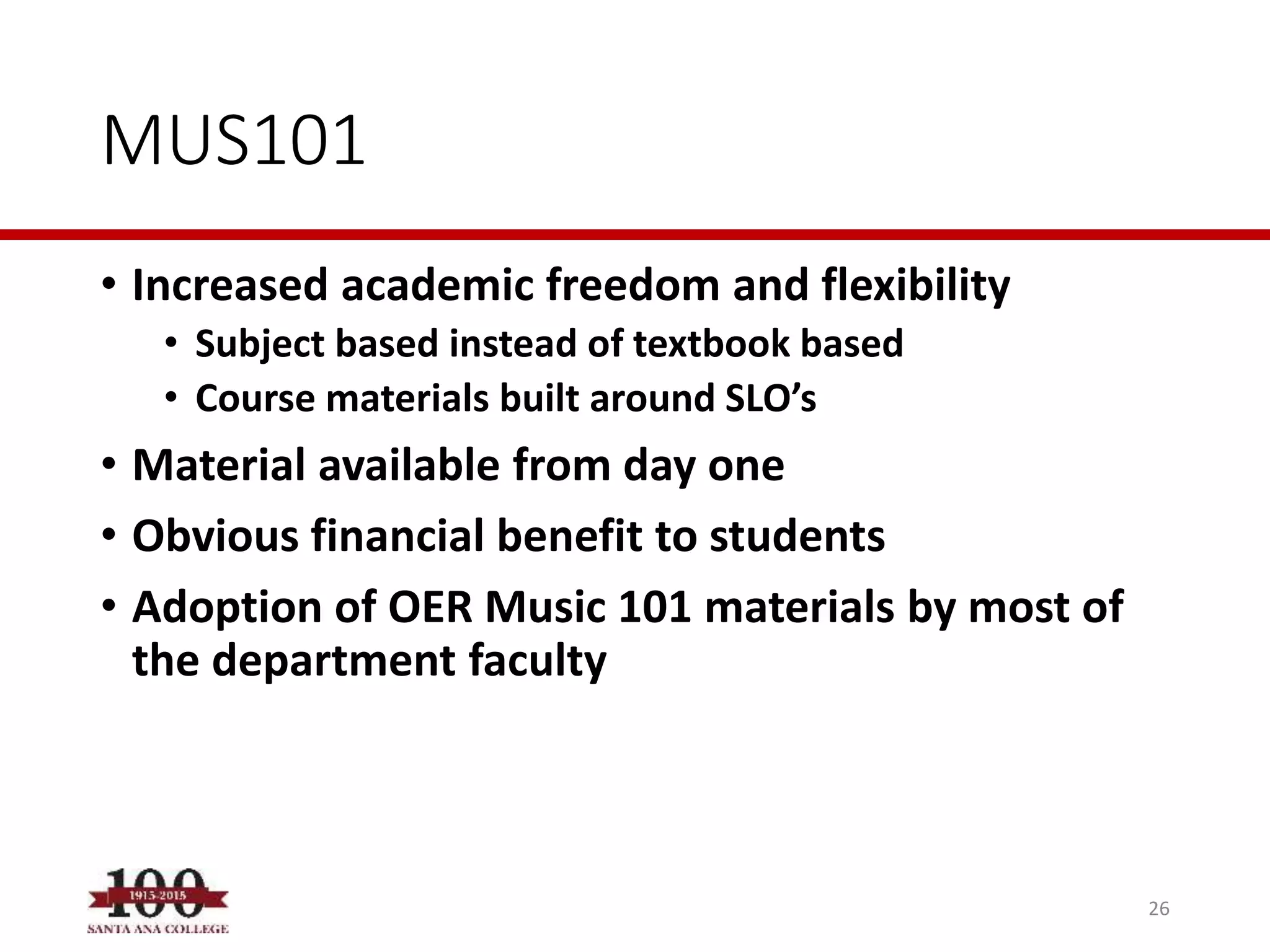 MUS101
• Increased academic freedom and flexibility
• Subject based instead of textbook based
• Course materials built around SLO’s
• Material available from day one
• Obvious financial benefit to students
• Adoption of OER Music 101 materials by most of
the department faculty
26
 