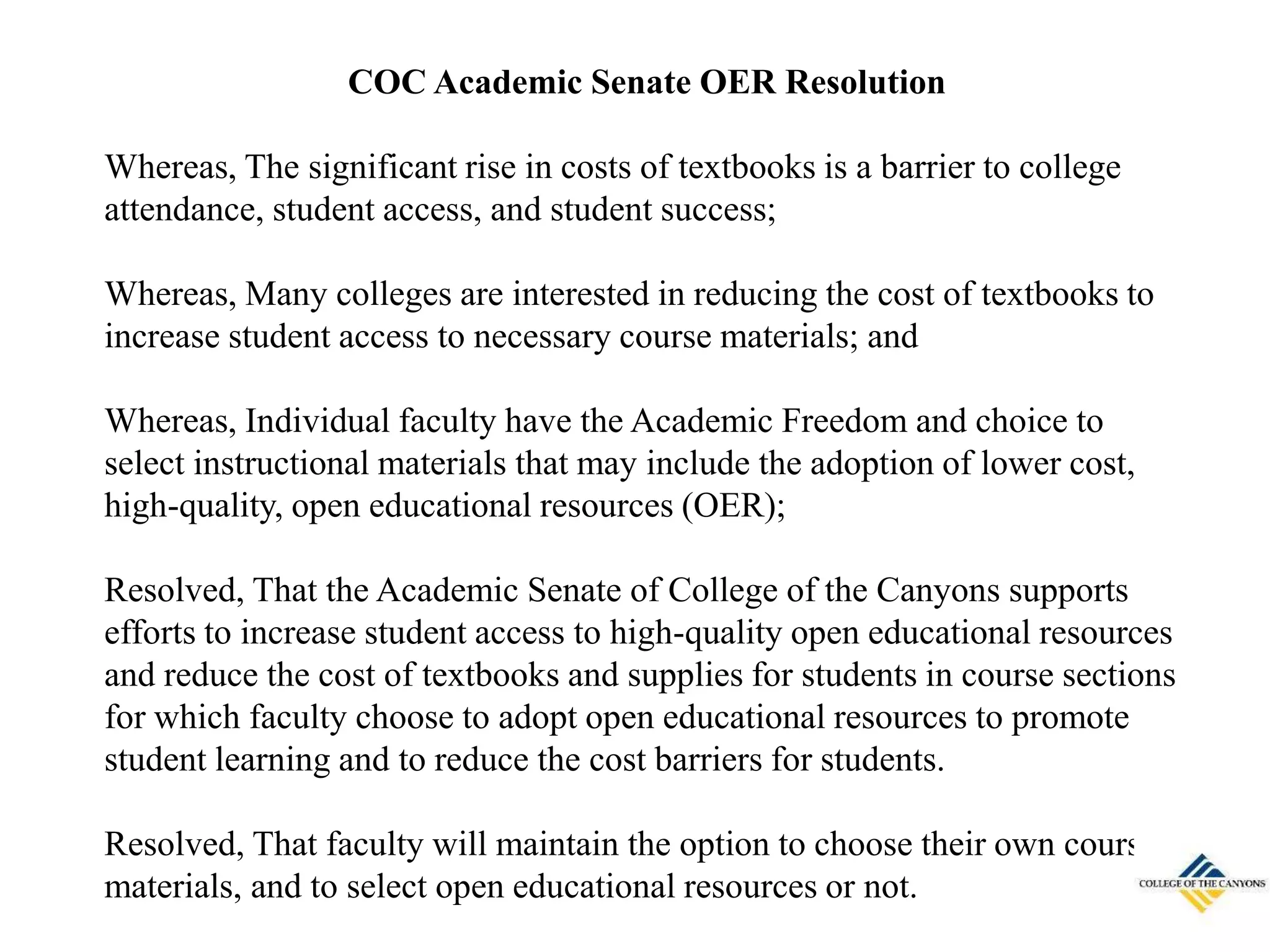 COC Academic Senate OER Resolution
Whereas, The significant rise in costs of textbooks is a barrier to college
attendance, student access, and student success;
Whereas, Many colleges are interested in reducing the cost of textbooks to
increase student access to necessary course materials; and
Whereas, Individual faculty have the Academic Freedom and choice to
select instructional materials that may include the adoption of lower cost,
high-quality, open educational resources (OER);
Resolved, That the Academic Senate of College of the Canyons supports
efforts to increase student access to high-quality open educational resources
and reduce the cost of textbooks and supplies for students in course sections
for which faculty choose to adopt open educational resources to promote
student learning and to reduce the cost barriers for students.
Resolved, That faculty will maintain the option to choose their own course
materials, and to select open educational resources or not.
 