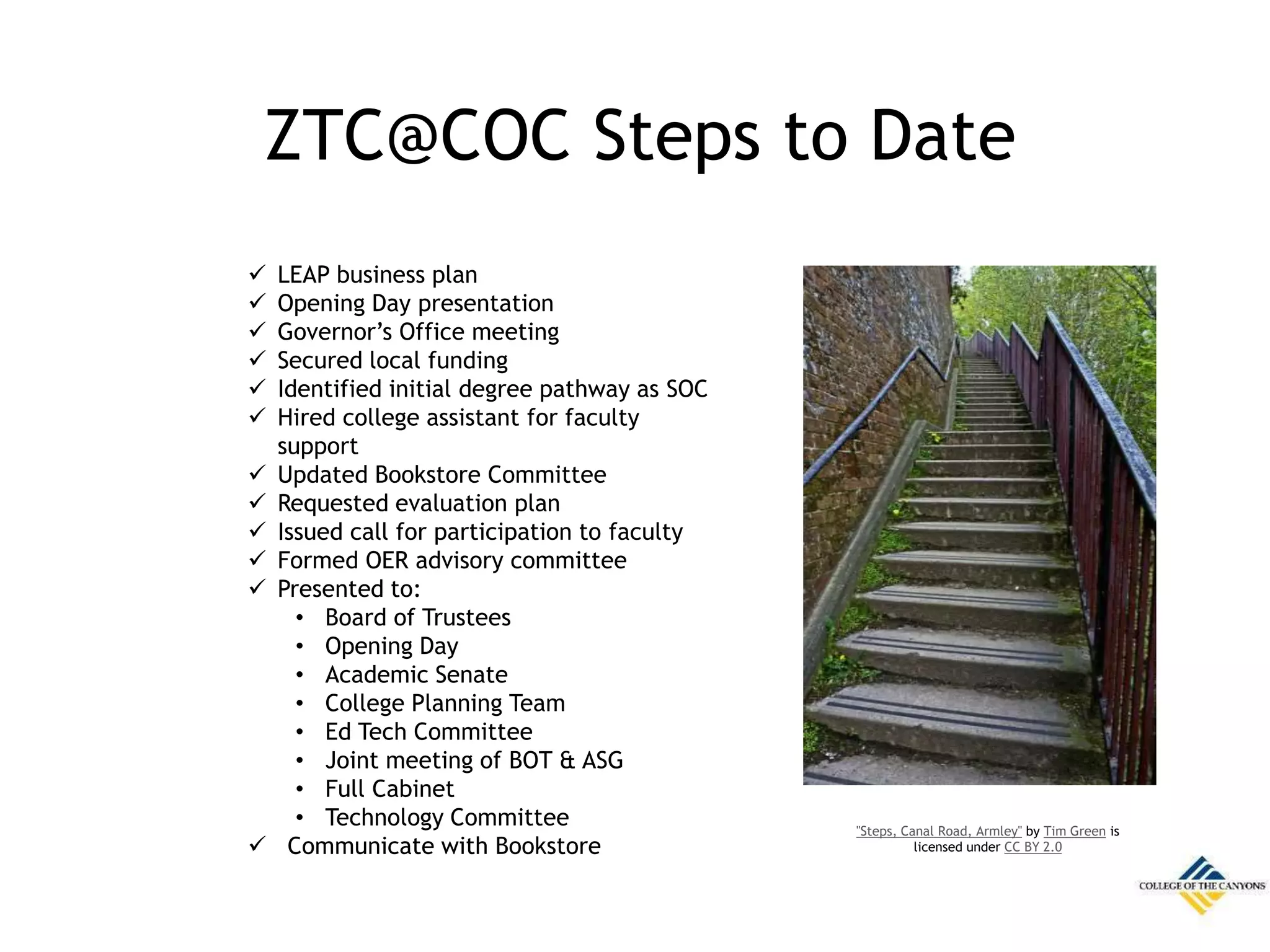 ZTC@COC Steps to Date
 LEAP business plan
 Opening Day presentation
 Governor’s Office meeting
 Secured local funding
 Identified initial degree pathway as SOC
 Hired college assistant for faculty
support
 Updated Bookstore Committee
 Requested evaluation plan
 Issued call for participation to faculty
 Formed OER advisory committee
 Presented to:
• Board of Trustees
• Opening Day
• Academic Senate
• College Planning Team
• Ed Tech Committee
• Joint meeting of BOT & ASG
• Full Cabinet
• Technology Committee
 Communicate with Bookstore
"Steps, Canal Road, Armley" by Tim Green is
licensed under CC BY 2.0
 