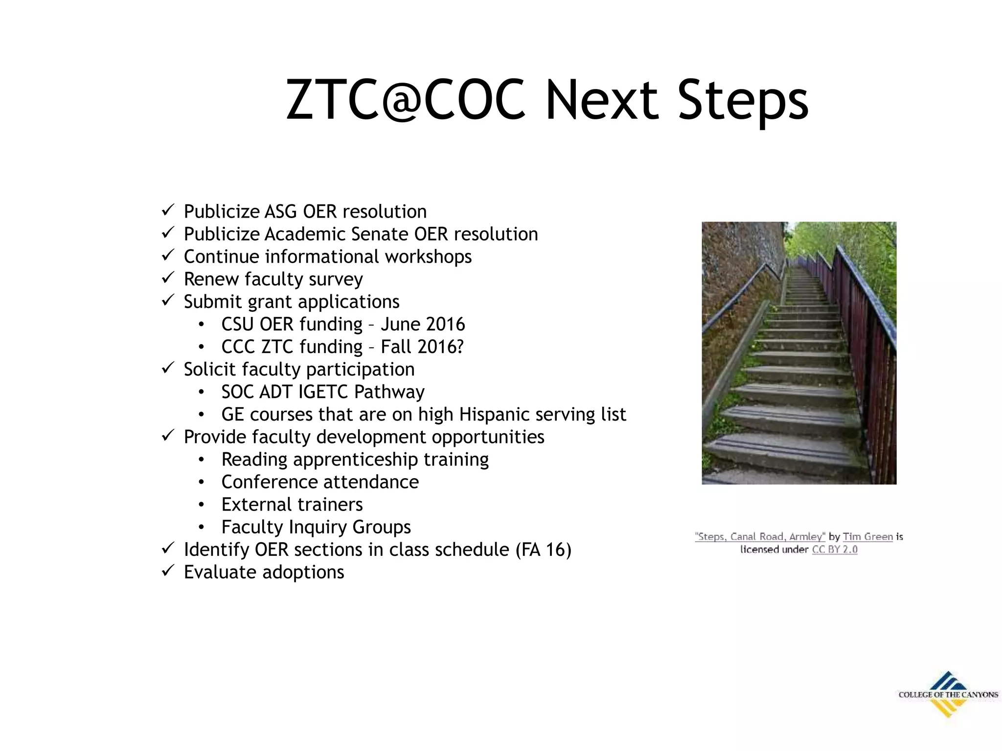 ZTC@COC Next Steps
 Publicize ASG OER resolution
 Publicize Academic Senate OER resolution
 Continue informational workshops
 Renew faculty survey
 Submit grant applications
• CSU OER funding – June 2016
• CCC ZTC funding – Fall 2016?
 Solicit faculty participation
• SOC ADT IGETC Pathway
• GE courses that are on high Hispanic serving list
 Provide faculty development opportunities
• Reading apprenticeship training
• Conference attendance
• External trainers
• Faculty Inquiry Groups
 Identify OER sections in class schedule (FA 16)
 Evaluate adoptions
 