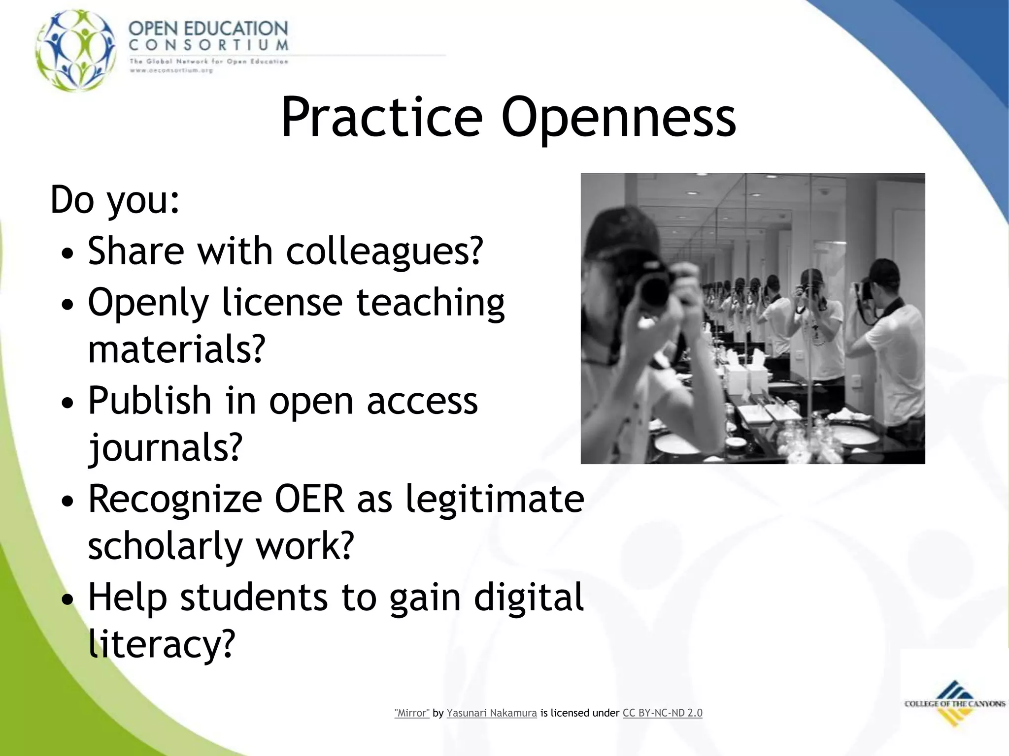 Practice Openness
Do you:
• Share with colleagues?
• Openly license teaching
materials?
• Publish in open access
journals?
• Recognize OER as legitimate
scholarly work?
• Help students to gain digital
literacy?
"Mirror" by Yasunari Nakamura is licensed under CC BY-NC-ND 2.0
 