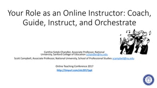 Your Role as an Online Instructor: Coach,
Guide, Instruct, and Orchestrate
Cynthia Sistek-Chandler, Associate Professor, National
University, Sanford College of Education cchandler@nu.edu
Scott Campbell, Associate Professor, National University, School of Professional Studies scampbell@nu.edu
Online Teaching Conference 2017
http://tinyurl.com/otc2017ppt
 