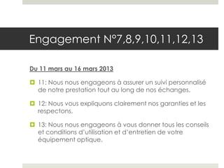 Engagement N°7,8,9,10,11,12,13

Du 11 mars au 16 mars 2013

 11: Nous nous engageons à assurer un suivi personnalisé
  de notre prestation tout au long de nos échanges.

 12: Nous vous expliquons clairement nos garanties et les
  respectons.

 13: Nous nous engageons à vous donner tous les conseils
  et conditions d’utilisation et d’entretien de votre
  équipement optique.
 
