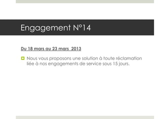 Engagement N°14

Du 18 mars au 23 mars 2013

 Nous vous proposons une solution à toute réclamation
  liée à nos engagements de service sous 15 jours.
 