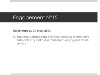 Engagement N°15

Du 25 mars au 30 mars 2013

 Nous nous engageons à évaluer chaque année votre
  satisfaction quant à nos relations et engagements de
  service.
 