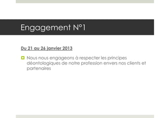 Engagement N°1

Du 21 au 26 janvier 2013

 Nous nous engageons à respecter les principes
  déontologiques de notre profession envers nos clients et
  partenaires
 