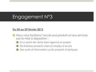 Engagement N°3

Du 04 au 09 février 2013

 Nous vous facilitons l’accès aux produits et aux services
  par la mise à disposition :
   D’un point de vente bien agencé et propre
   De linéaires produits clairs et simples d’accès
   Des outils d’information sur les produits d’optiques
 