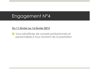 Engagement N°4

Du 11 février au 16 février 2013

 Vous bénéficiez de conseils professionnels et
  personnalisés à tous moment de la prestation
 