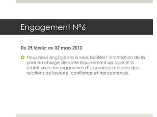 Engagement N°6

Du 25 février au 02 mars 2013

 Nous nous engageons à vous faciliter l’information de la
  prise en charge de votre équipement optique et à
  établir avec les organismes d’assurance maladie des
  relations de loyauté, confiance et transparence.
 