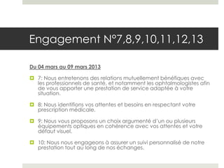 Engagement N°7,8,9,10,11,12,13

Du 04 mars au 09 mars 2013

 7: Nous entretenons des relations mutuellement bénéfiques avec
  les professionnels de santé, et notamment les ophtalmologistes afin
  de vous apporter une prestation de service adaptée à votre
  situation.

 8: Nous identifions vos attentes et besoins en respectant votre
  prescription médicale.

 9: Nous vous proposons un choix argumenté d’un ou plusieurs
  équipements optiques en cohérence avec vos attentes et votre
  défaut visuel.

 10: Nous nous engageons à assurer un suivi personnalisé de notre
  prestation tout au long de nos échanges.
 