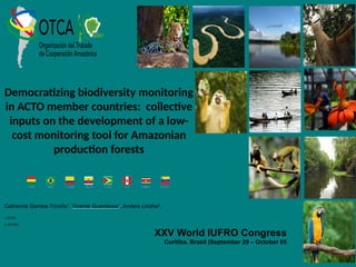 Democratizing biodiversity monitoring
in ACTO member countries: collective
inputs on the development of a low-
cost monitoring tool for Amazonian
production forests
XXV World IUFRO Congress
Curitiba, Brasil (September 29 – October 05
Catherine Gamba-Trimiño1
, Vicente Guadalupe1
, Anders Lindhe2
,
1 OTCA
2 HCVRN
 
