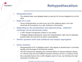 Rehypothecation


Rehypothecation:
–



Right of re-use:
–



The collateral taker uses pledged assets as security for his own obligations to a third
party
Covers rehypothecation as well as any use of the collateral asset in line with
ownership of the property (e.g. sale, lending to a third party)

Depending on the jurisdictions and legal phrasing, collateral
exchange can be performed under:
–

A Title Transfer Arrangement (implicit re-use rights)

–

A Pledged Collateral Agreement, where the rehypothecation right may be explicitely
granted (often the case with non-bank counterparties)



Similar question with cash collateral and margin segregation



Some remarks:
–

Rehypothecation and “re-pledging chains” have played an essential part in providing
liquidity (and leverage) to the financial markets

–

The GFC showed how damaging the combined effects of reduced collateral velocity
(cf. Lehman close-out) and collateral squeeze (haircuts) can be in a systemic shock.

–

Not a desirable feature from a CCR mitigation point of view, but forfeiting this right
represents a funding cost.
Copyright ® 2012 Murex S.A.S. All rights reserved

19

 